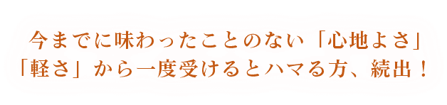 今までに味わったことのない「心地よさ」「軽さ」から一度受けるとハマる方、続出！